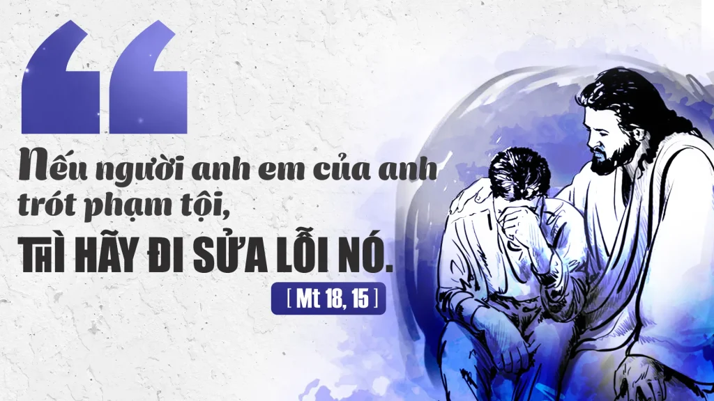 Đức Giê-su nói với các môn đệ rằng: “Nếu người anh em của anh trót phạm tội, thì anh hãy đi sửa lỗi nó, một mình anh với nó mà thôi. Nếu nó chịu nghe anh, thì anh đã chinh phục được người anh em.....